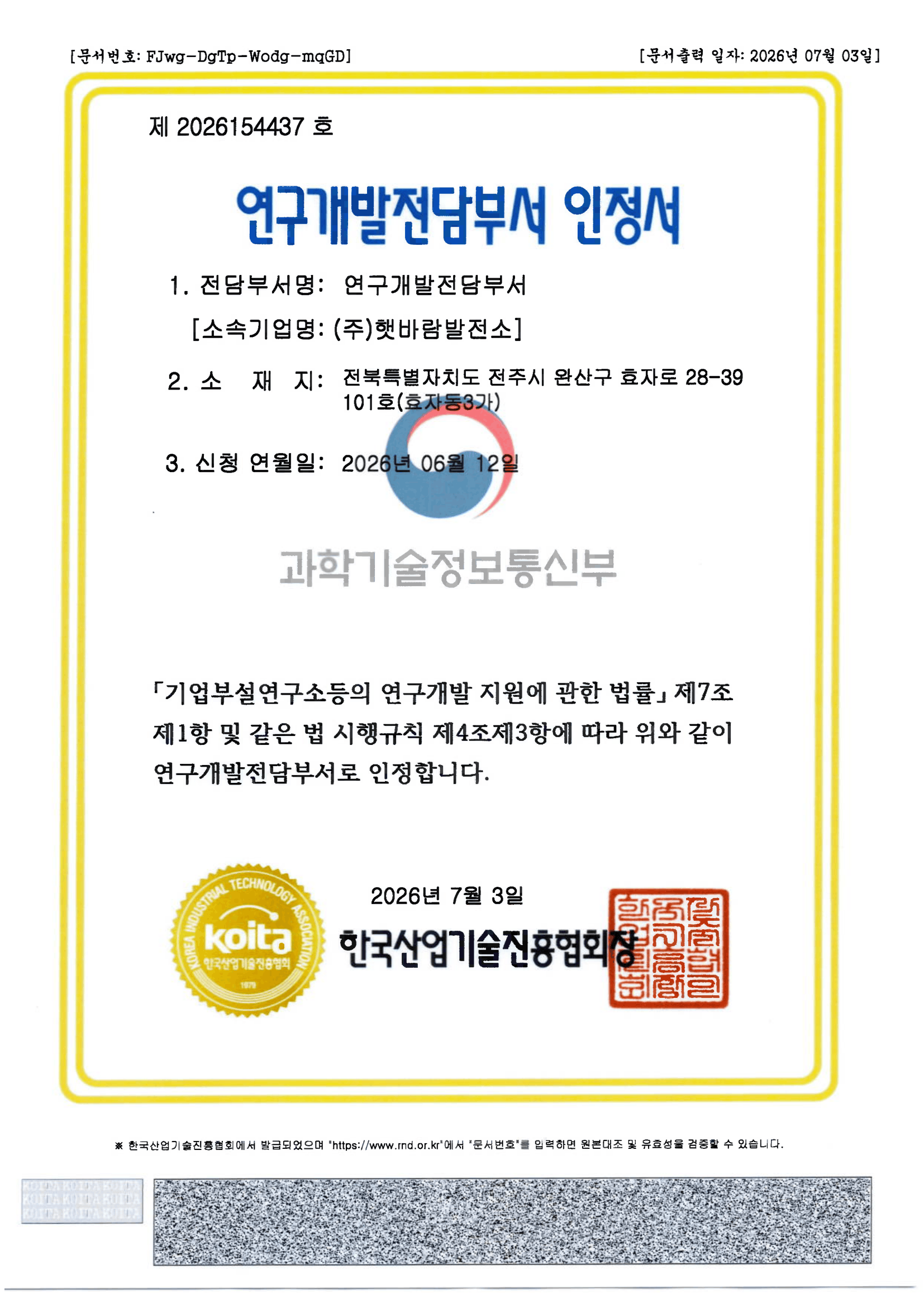 제 2026154437 호
                        연구개발전담부서 인정서
                        1. 전담부서명: 연구개발전담부서 [소속기업명: (주)햇바람발전소]
                        2. 소재지: 전북특별자치도 전주시 완산구 효자로 28-39 101호(효자동3가)
                        3. 신청 연월일: 2026년 06월 12일
                        「기업부설연구소등의 연구개발 지원에 관한 법률」 제7조 제1항 및 같은 법 시행규칙 제4조제3항에 따라 위와 같이 연구개발전담부서로 인정합니다.
                        2026년 7월 3일 한국산업기술진흥협회장 직인