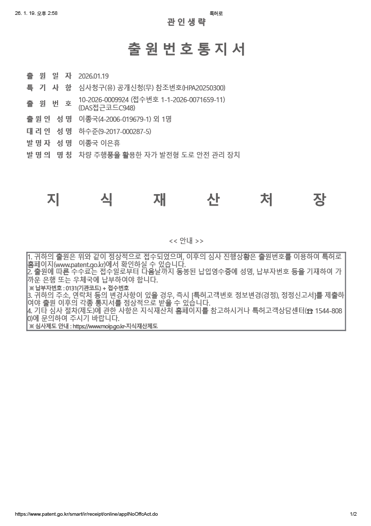 관인생략 출원번호통지서
                        출원일자: 2026년 01월 19일
                        특기사항: 심사청구(유) 공개신청(무) 참조번호(HPA20250300)
                        출원번호: 1020269002924 (접수번호 1-1-2026-0071659-11)(DAS접근코드C948)
                        출원인 성명: 이종국(4-2006-019679-1) 외 1명
                        대리인 성명: 하수준(9-2017-000287-5)
                        발명자 성명: 이종국 이은휴
                        발명의 명칭: 차량 주행풍을 활용한 자가 발전형 도로 안전 관리 장치
                        지식재산처장